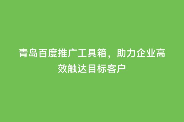 青岛百度推广工具箱，助力企业高效触达目标客户