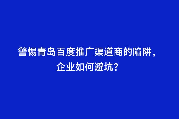 警惕青岛百度推广渠道商的陷阱，企业如何避坑？