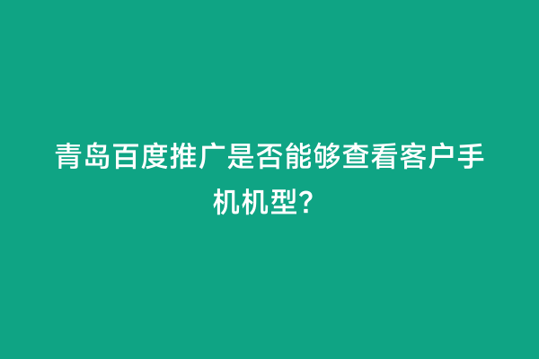 青岛百度推广是否能够查看客户手机机型？