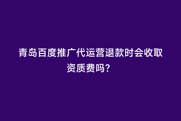 青岛百度推广代运营退款时会收取资质费吗？