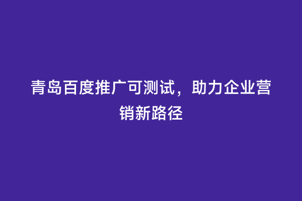 青岛百度推广可测试，助力企业营销新路径