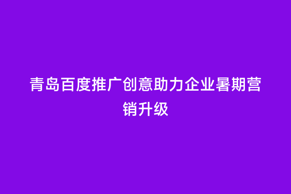 青岛百度推广创意助力企业暑期营销升级