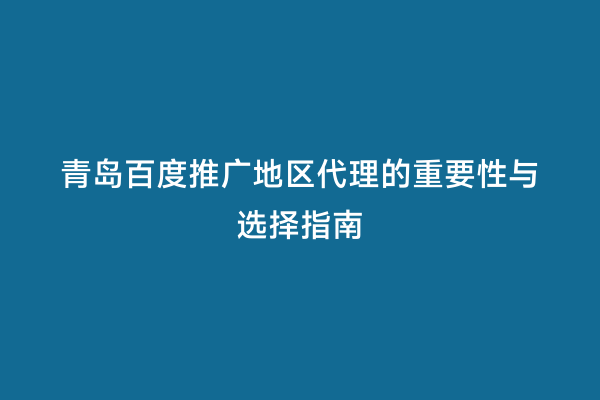 青岛百度推广地区代理的重要性与选择指南