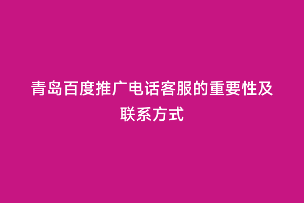 青岛百度推广电话客服的重要性及联系方式