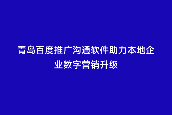 青岛百度推广沟通软件助力本地企业数字营销升级