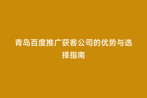 青岛百度推广获客公司的优势与选择指南