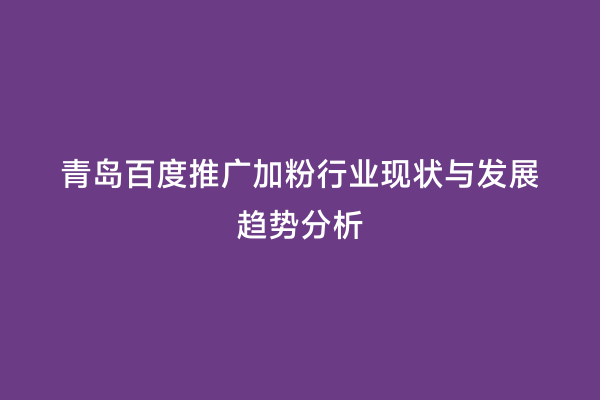 青岛百度推广加粉行业现状与发展趋势分析