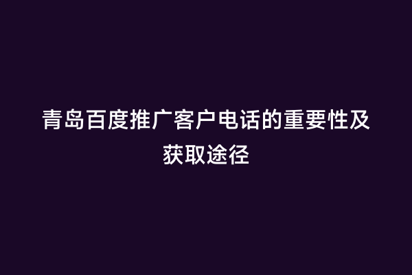 青岛百度推广客户电话的重要性及获取途径