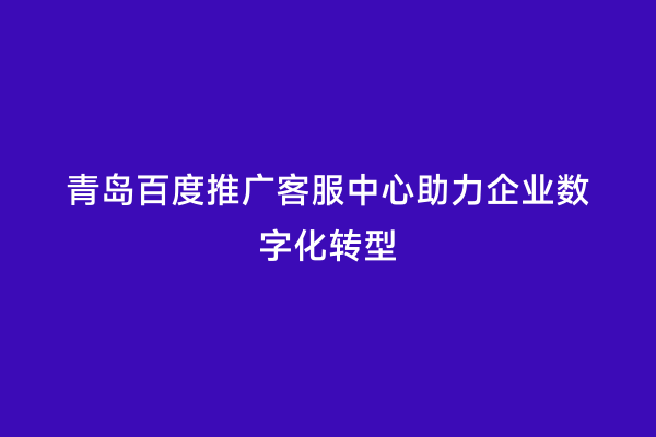 青岛百度推广客服中心助力企业数字化转型