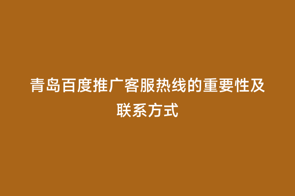 青岛百度推广客服热线的重要性及联系方式