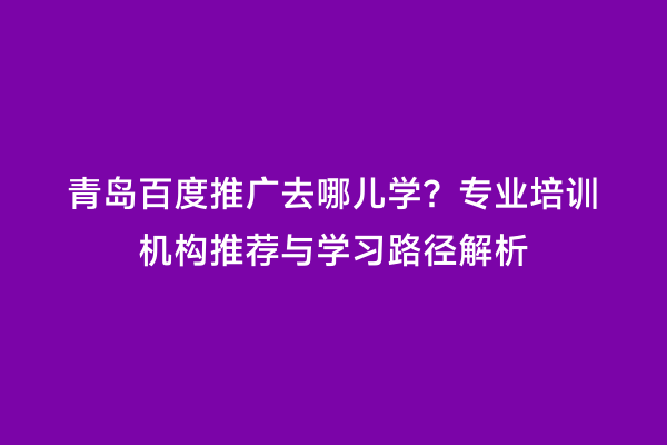 青岛百度推广去哪儿学？专业培训机构推荐与学习路径解析