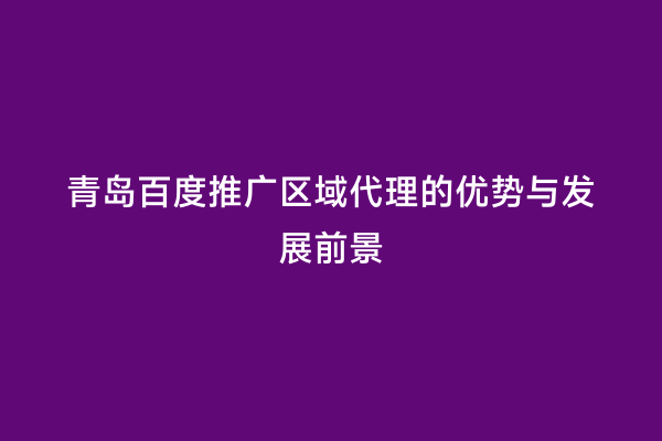 青岛百度推广区域代理的优势与发展前景