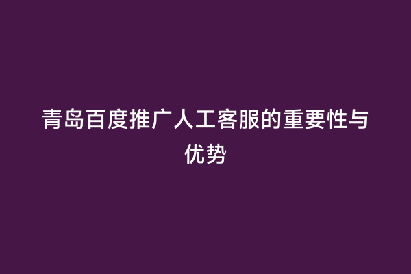 青岛百度推广人工客服的重要性与优势