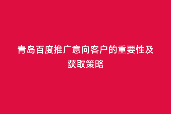 青岛百度推广意向客户的重要性及获取策略
