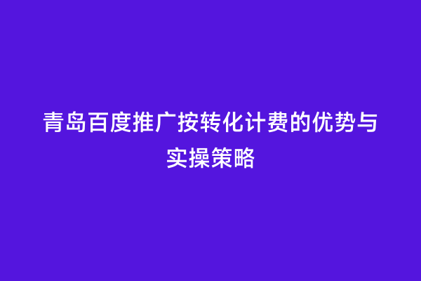青岛百度推广按转化计费的优势与实操策略