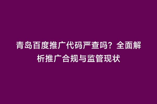青岛百度推广代码严查吗？全面解析推广合规与监管现状