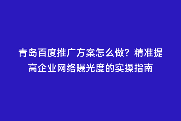 青岛百度推广方案怎么做？精准提高企业网络曝光度的实操指南