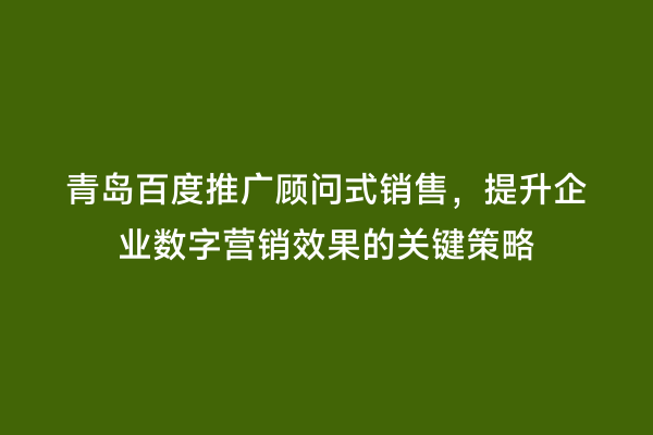 青岛百度推广顾问式销售，提升企业数字营销效果的关键策略